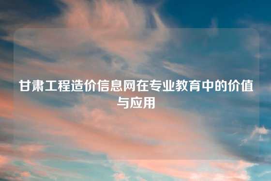 甘肃工程造价信息网在专业教育中的价值与应用