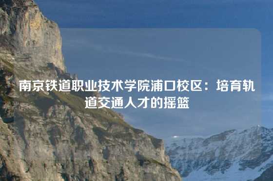 南京铁道职业技术学院浦口校区：培育轨道交通人才的摇篮