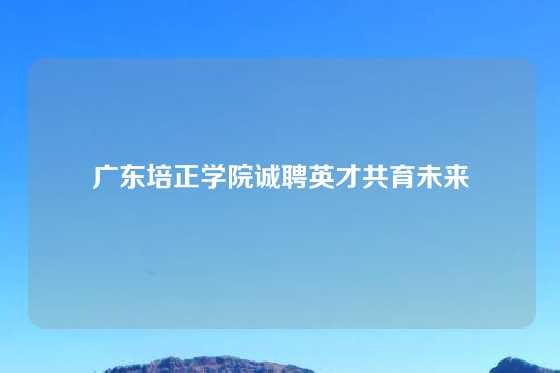 广东培正学院诚聘英才共育未来