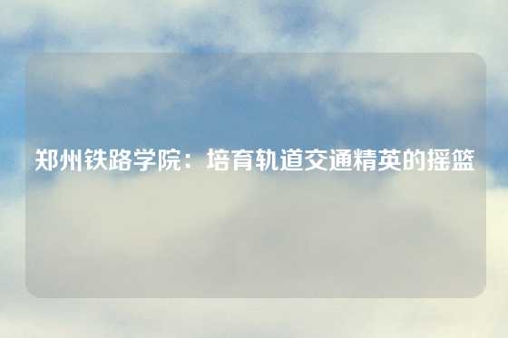 郑州铁路学院：培育轨道交通精英的摇篮