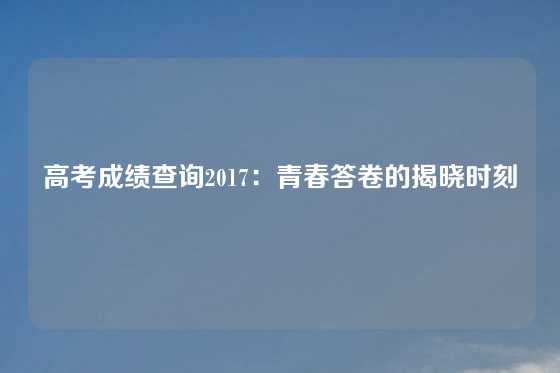 高考成绩查询2017：青春答卷的揭晓时刻