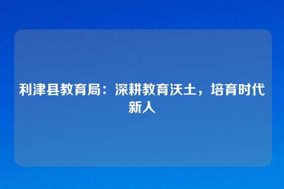 利津县教育局：深耕教育沃土，培育时代新人
