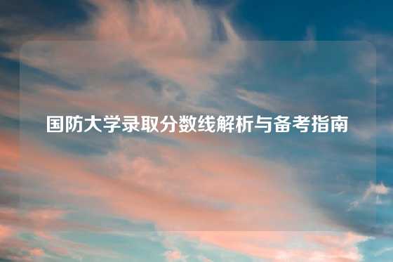 国防大学录取分数线解析与备考指南
