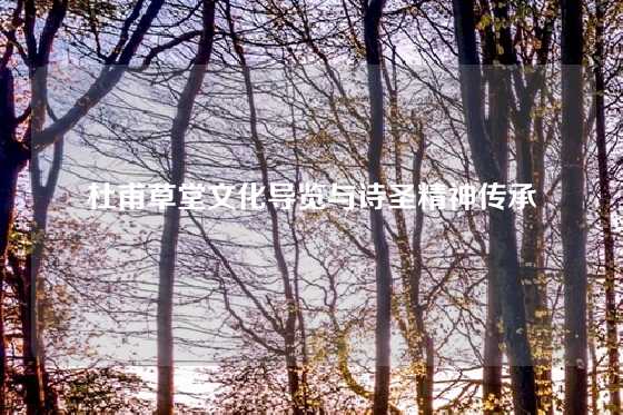 杜甫草堂文化导览与诗圣精神传承