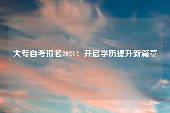 大专自考报名2021:开启学历提升新篇章