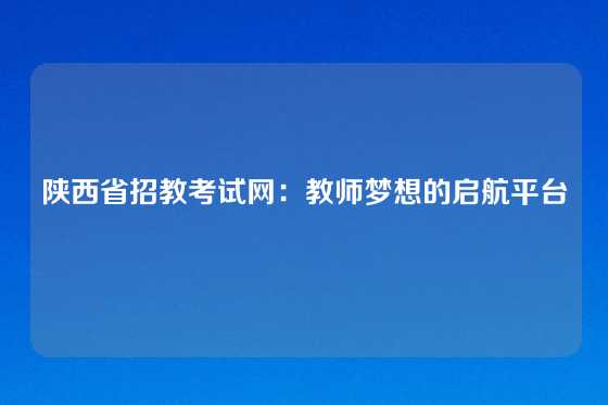陕西省招教考试网：教师梦想的启航平台