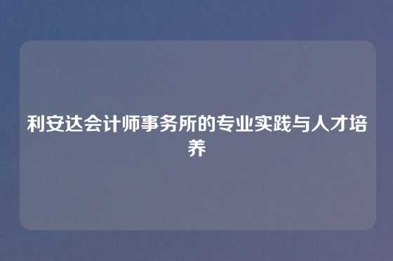 利安达会计师事务所的专业实践与人才培养
