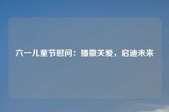 六一儿童节慰问:播撒关爱,启迪未来