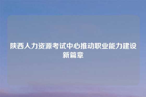 陕西人力资源考试中心推动职业能力建设新篇章