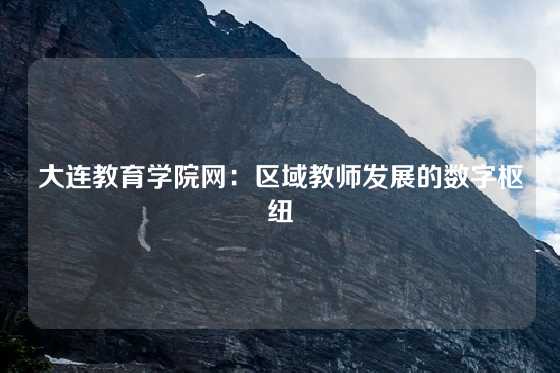大连教育学院网：区域教师发展的数字枢纽