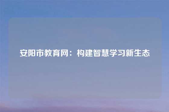 安阳市教育网：构建智慧学习新生态