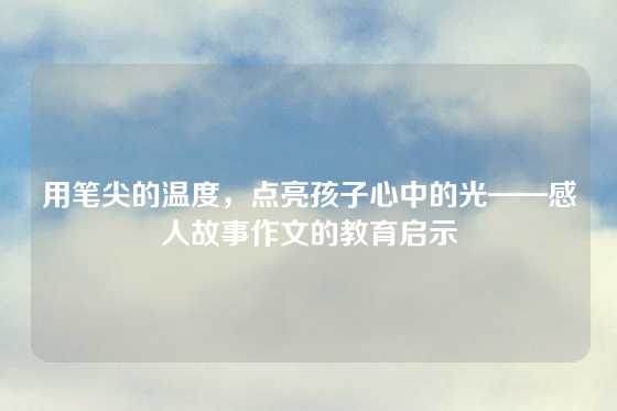 用笔尖的温度，点亮孩子心中的光——感人故事作文的教育启示