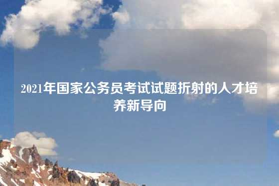 2021年国家公务员考试试题折射的人才培养新导向