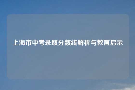 上海市中考录取分数线解析与教育启示
