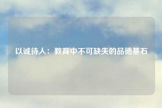 以诚待人:教育中不可缺失的品德基石