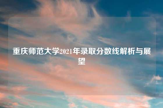 重庆师范大学2021年录取分数线解析与展望