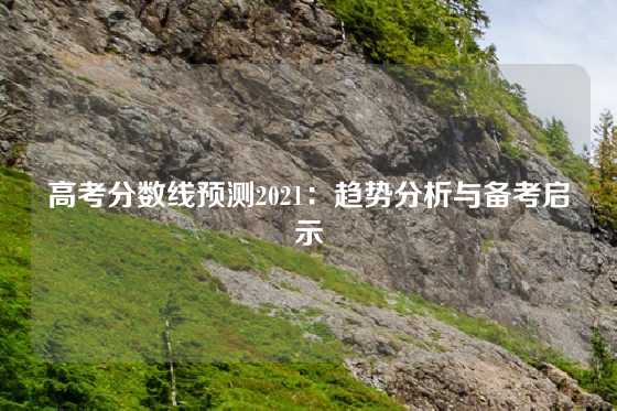 高考分数线预测2021：趋势分析与备考启示